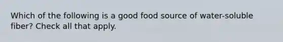 Which of the following is a good food source of water-soluble fiber? Check all that apply.