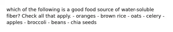 which of the following is a good food source of water-soluble fiber? Check all that apply. - oranges - brown rice - oats - celery - apples - broccoli - beans - chia seeds