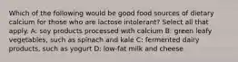 Which of the following would be good food sources of dietary calcium for those who are lactose intolerant? Select all that apply. A: soy products processed with calcium B: green leafy vegetables, such as spinach and kale C: fermented dairy products, such as yogurt D: low-fat milk and cheese