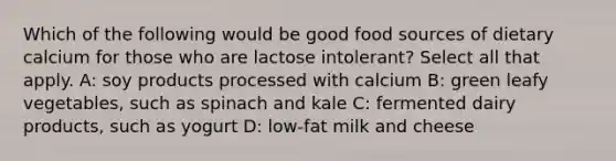 Which of the following would be good food sources of dietary calcium for those who are lactose intolerant? Select all that apply. A: soy products processed with calcium B: green leafy vegetables, such as spinach and kale C: fermented dairy products, such as yogurt D: low-fat milk and cheese