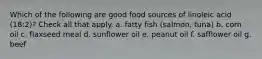 Which of the following are good food sources of linoleic acid (18:2)? Check all that apply. a. fatty fish (salmon, tuna) b. corn oil c. flaxseed meal d. sunflower oil e. peanut oil f. safflower oil g. beef