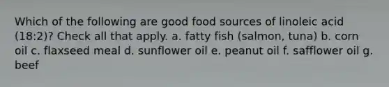 Which of the following are good food sources of linoleic acid (18:2)? Check all that apply. a. fatty fish (salmon, tuna) b. corn oil c. flaxseed meal d. sunflower oil e. peanut oil f. safflower oil g. beef