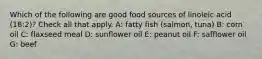 Which of the following are good food sources of linoleic acid (18:2)? Check all that apply. A: fatty fish (salmon, tuna) B: corn oil C: flaxseed meal D: sunflower oil E: peanut oil F: safflower oil G: beef