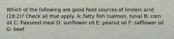 Which of the following are good food sources of linoleic acid (18:2)? Check all that apply. A: fatty fish (salmon, tuna) B: corn oil C: flaxseed meal D: sunflower oil E: peanut oil F: safflower oil G: beef