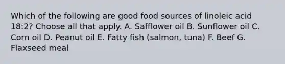 Which of the following are good food sources of linoleic acid 18:2? Choose all that apply. A. Safflower oil B. Sunflower oil C. Corn oil D. Peanut oil E. Fatty fish (salmon, tuna) F. Beef G. Flaxseed meal