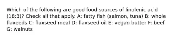 Which of the following are good food sources of linolenic acid (18:3)? Check all that apply. A: fatty fish (salmon, tuna) B: whole flaxeeds C: flaxseed meal D: flaxseed oil E: vegan butter F: beef G: walnuts