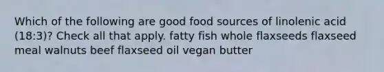 Which of the following are good food sources of linolenic acid (18:3)? Check all that apply. fatty fish whole flaxseeds flaxseed meal walnuts beef flaxseed oil vegan butter