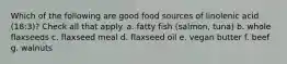 Which of the following are good food sources of linolenic acid (18:3)? Check all that apply. a. fatty fish (salmon, tuna) b. whole flaxseeds c. flaxseed meal d. flaxseed oil e. vegan butter f. beef g. walnuts