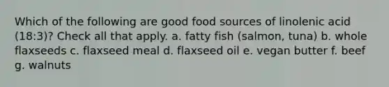 Which of the following are good food sources of linolenic acid (18:3)? Check all that apply. a. fatty fish (salmon, tuna) b. whole flaxseeds c. flaxseed meal d. flaxseed oil e. vegan butter f. beef g. walnuts