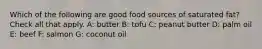 Which of the following are good food sources of saturated fat? Check all that apply. A: butter B: tofu C: peanut butter D: palm oil E: beef F: salmon G: coconut oil