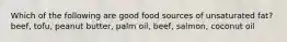 Which of the following are good food sources of unsaturated fat? beef, tofu, peanut butter, palm oil, beef, salmon, coconut oil