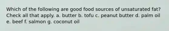 Which of the following are good food sources of unsaturated fat? Check all that apply. a. butter b. tofu c. peanut butter d. palm oil e. beef f. salmon g. coconut oil