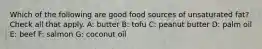 Which of the following are good food sources of unsaturated fat? Check all that apply. A: butter B: tofu C: peanut butter D: palm oil E: beef F: salmon G: coconut oil