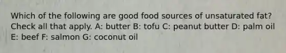 Which of the following are good food sources of unsaturated fat? Check all that apply. A: butter B: tofu C: peanut butter D: palm oil E: beef F: salmon G: coconut oil