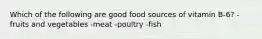 Which of the following are good food sources of vitamin B-6? -fruits and vegetables -meat -poultry -fish