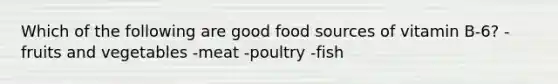 Which of the following are good food sources of vitamin B-6? -fruits and vegetables -meat -poultry -fish