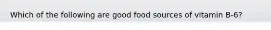 Which of the following are good food sources of vitamin B-6?