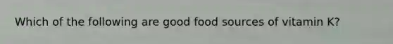 Which of the following are good food sources of vitamin K?