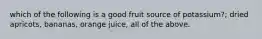 which of the following is a good fruit source of potassium?; dried apricots, bananas, orange juice, all of the above.