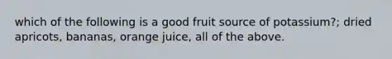 which of the following is a good fruit source of potassium?; dried apricots, bananas, orange juice, all of the above.