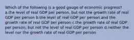 Which of the following is a good gauge of economic progress? a.the level of real GDP per person, but not the growth rate of real GDP per person b.the level of real GDP per person and the growth rate of real GDP per person c.the growth rate of real GDP per person, but not the level of real GDP per person d.neither the level nor the growth rate of real GDP per person