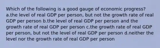 Which of the following is a good gauge of economic progress? a.the level of real GDP per person, but not the growth rate of real GDP per person b.the level of real GDP per person and the growth rate of real GDP per person c.the growth rate of real GDP per person, but not the level of real GDP per person d.neither the level nor the growth rate of real GDP per person