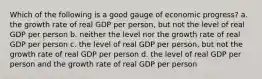 Which of the following is a good gauge of economic progress? a. the growth rate of real GDP per person, but not the level of real GDP per person b. neither the level nor the growth rate of real GDP per person c. the level of real GDP per person, but not the growth rate of real GDP per person d. the level of real GDP per person and the growth rate of real GDP per person