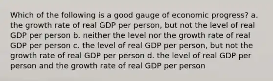 Which of the following is a good gauge of economic progress? a. the growth rate of real GDP per person, but not the level of real GDP per person b. neither the level nor the growth rate of real GDP per person c. the level of real GDP per person, but not the growth rate of real GDP per person d. the level of real GDP per person and the growth rate of real GDP per person