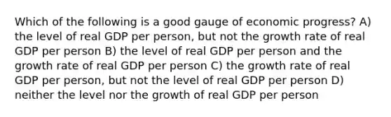 Which of the following is a good gauge of economic progress? A) the level of real GDP per person, but not the growth rate of real GDP per person B) the level of real GDP per person and the growth rate of real GDP per person C) the growth rate of real GDP per person, but not the level of real GDP per person D) neither the level nor the growth of real GDP per person