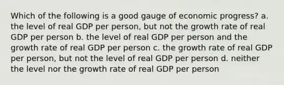 Which of the following is a good gauge of economic progress? a. the level of real GDP per person, but not the growth rate of real GDP per person b. the level of real GDP per person and the growth rate of real GDP per person c. the growth rate of real GDP per person, but not the level of real GDP per person d. neither the level nor the growth rate of real GDP per person