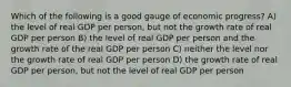 Which of the following is a good gauge of economic progress? A) the level of real GDP per person, but not the growth rate of real GDP per person B) the level of real GDP per person and the growth rate of the real GDP per person C) neither the level nor the growth rate of real GDP per person D) the growth rate of real GDP per person, but not the level of real GDP per person