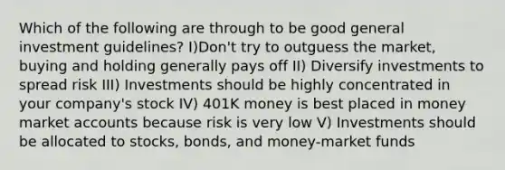 Which of the following are through to be good general investment guidelines? I)Don't try to outguess the market, buying and holding generally pays off II) Diversify investments to spread risk III) Investments should be highly concentrated in your company's stock IV) 401K money is best placed in money market accounts because risk is very low V) Investments should be allocated to stocks, bonds, and money-market funds