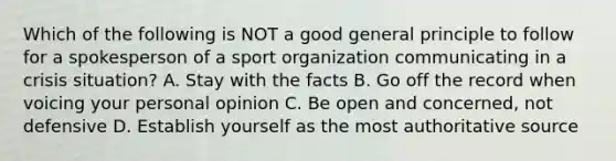 Which of the following is NOT a good general principle to follow for a spokesperson of a sport organization communicating in a crisis situation? A. Stay with the facts B. Go off the record when voicing your personal opinion C. Be open and concerned, not defensive D. Establish yourself as the most authoritative source