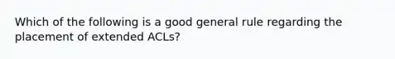 Which of the following is a good general rule regarding the placement of extended ACLs?