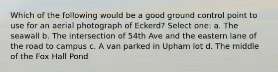 Which of the following would be a good ground control point to use for an aerial photograph of Eckerd? Select one: a. The seawall b. The intersection of 54th Ave and the eastern lane of the road to campus c. A van parked in Upham lot d. The middle of the Fox Hall Pond