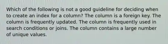 Which of the following is not a good guideline for deciding when to create an index for a column? The column is a foreign key. The column is frequently updated. The column is frequently used in search conditions or joins. The column contains a large number of unique values.