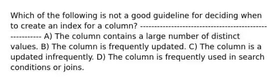 Which of the following is not a good guideline for deciding when to create an index for a column? -------------------------------------------------------- A) The column contains a large number of distinct values. B) The column is frequently updated. C) The column is a updated infrequently. D) The column is frequently used in search conditions or joins.