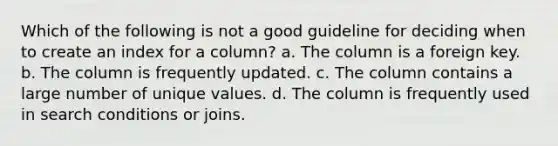 Which of the following is not a good guideline for deciding when to create an index for a column? a. The column is a foreign key. b. The column is frequently updated. c. The column contains a large number of unique values. d. The column is frequently used in search conditions or joins.