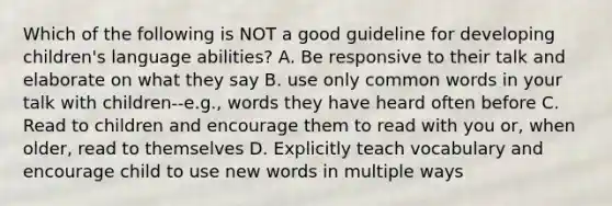 Which of the following is NOT a good guideline for developing children's language abilities? A. Be responsive to their talk and elaborate on what they say B. use only common words in your talk with children--e.g., words they have heard often before C. Read to children and encourage them to read with you or, when older, read to themselves D. Explicitly teach vocabulary and encourage child to use new words in multiple ways