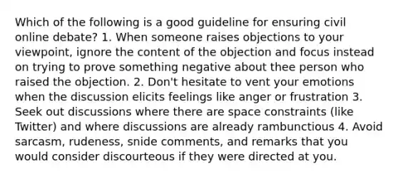 Which of the following is a good guideline for ensuring civil online debate? 1. When someone raises objections to your viewpoint, ignore the content of the objection and focus instead on trying to prove something negative about thee person who raised the objection. 2. Don't hesitate to vent your emotions when the discussion elicits feelings like anger or frustration 3. Seek out discussions where there are space constraints (like Twitter) and where discussions are already rambunctious 4. Avoid sarcasm, rudeness, snide comments, and remarks that you would consider discourteous if they were directed at you.