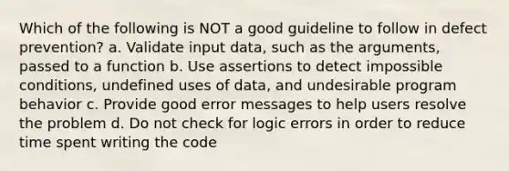 Which of the following is NOT a good guideline to follow in defect prevention? a. Validate input data, such as the arguments, passed to a function b. Use assertions to detect impossible conditions, undefined uses of data, and undesirable program behavior c. Provide good error messages to help users resolve the problem d. Do not check for logic errors in order to reduce time spent writing the code