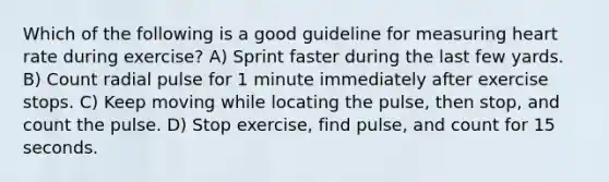 Which of the following is a good guideline for measuring heart rate during exercise? A) Sprint faster during the last few yards. B) Count radial pulse for 1 minute immediately after exercise stops. C) Keep moving while locating the pulse, then stop, and count the pulse. D) Stop exercise, find pulse, and count for 15 seconds.