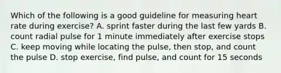 Which of the following is a good guideline for measuring heart rate during exercise? A. sprint faster during the last few yards B. count radial pulse for 1 minute immediately after exercise stops C. keep moving while locating the pulse, then stop, and count the pulse D. stop exercise, find pulse, and count for 15 seconds