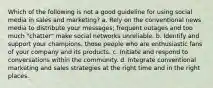 Which of the following is not a good guideline for using social media in sales and marketing? a. Rely on the conventional news media to distribute your messages; frequent outages and too much "chatter" make social networks unreliable. b. Identify and support your champions, those people who are enthusiastic fans of your company and its products. c. Initiate and respond to conversations within the community. d. Integrate conventional marketing and sales strategies at the right time and in the right places.