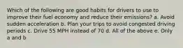 Which of the following are good habits for drivers to use to improve their fuel economy and reduce their emissions? a. Avoid sudden acceleration b. Plan your trips to avoid congested driving periods c. Drive 55 MPH instead of 70 d. All of the above e. Only a and b