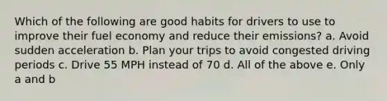 Which of the following are good habits for drivers to use to improve their fuel economy and reduce their emissions? a. Avoid sudden acceleration b. Plan your trips to avoid congested driving periods c. Drive 55 MPH instead of 70 d. All of the above e. Only a and b