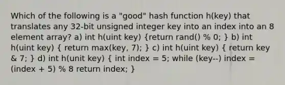 Which of the following is a "good" hash function h(key) that translates any 32-bit unsigned integer key into an index into an 8 element array? a) int h(uint key) (return rand() % 0; ) b) int h(uint key) ( return max(key, 7); ) c) int h(uint key) ( return key & 7; ) d) int h(unit key) ( int index = 5; while (key--) index = (index + 5) % 8 return index; )