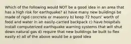 Which of the following would NOT be a good idea in an area that has a high risk for earthquake? a) have many new buildings be made of rigid concrete or masonry b) keep 72 hours' worth of food and water in an easily-carried backpack c) have hospitals install computerized earthquake warning systems that will shut down natural gas d) require that new buildings be built to flex easily e) all of the above would be a good idea