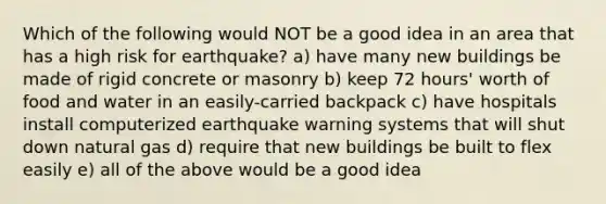 Which of the following would NOT be a good idea in an area that has a high risk for earthquake? a) have many new buildings be made of rigid concrete or masonry b) keep 72 hours' worth of food and water in an easily-carried backpack c) have hospitals install computerized earthquake warning systems that will shut down natural gas d) require that new buildings be built to flex easily e) all of the above would be a good idea