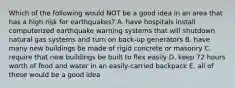 Which of the following would NOT be a good idea in an area that has a high risk for earthquakes? A. have hospitals install computerized earthquake warning systems that will shutdown natural gas systems and turn on back-up generators B. have many new buildings be made of rigid concrete or masonry C. require that new buildings be built to flex easily D. keep 72 hours worth of food and water in an easily-carried backpack E. all of these would be a good idea